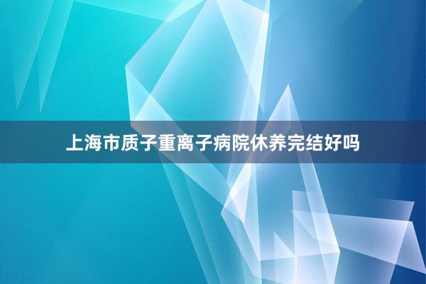 上海市质子重离子病院休养完结好吗
